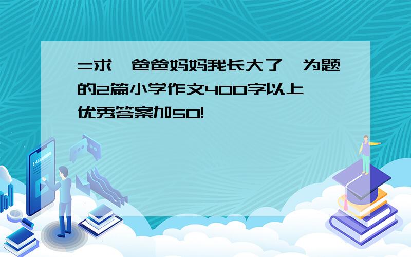 =求《爸爸妈妈我长大了》为题的2篇小学作文400字以上,优秀答案加50!