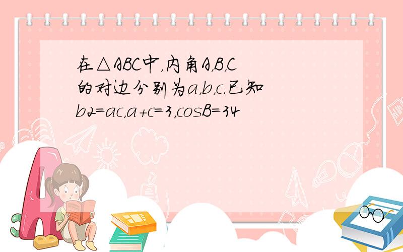 在△ABC中，内角A，B，C的对边分别为a，b，c．已知b2=ac，a+c=3，cosB=34