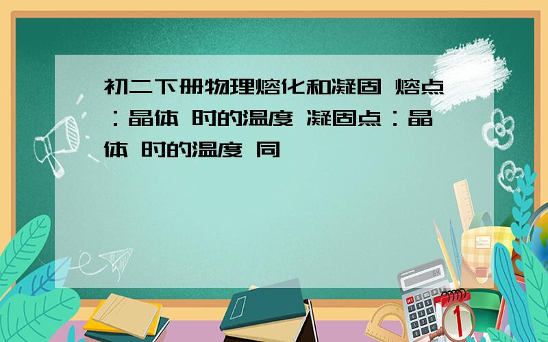 初二下册物理熔化和凝固 熔点：晶体 时的温度 凝固点：晶体 时的温度 同