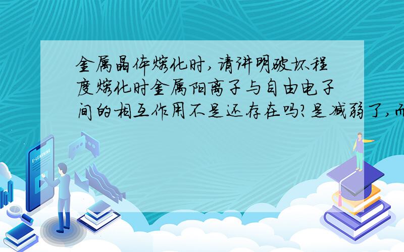 金属晶体熔化时,请讲明破坏程度熔化时金属阳离子与自由电子间的相互作用不是还存在吗?是减弱了,而达不到键的标准吗?