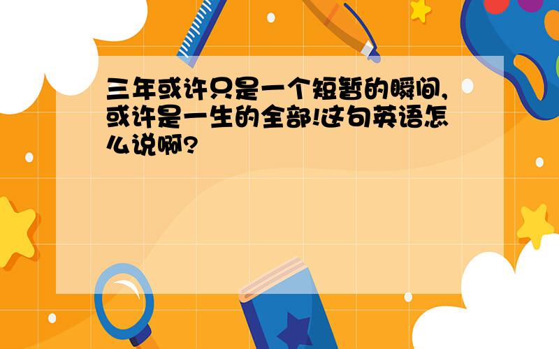 三年或许只是一个短暂的瞬间,或许是一生的全部!这句英语怎么说啊?