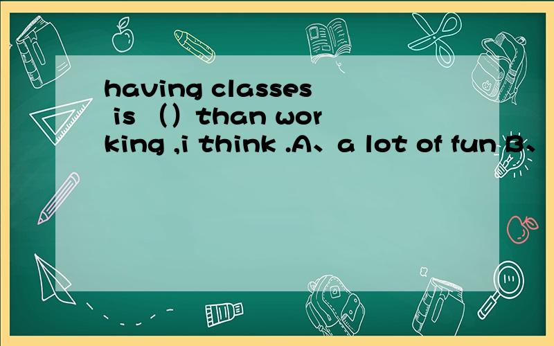 having classes is （）than working ,i think .A、a lot of fun B、