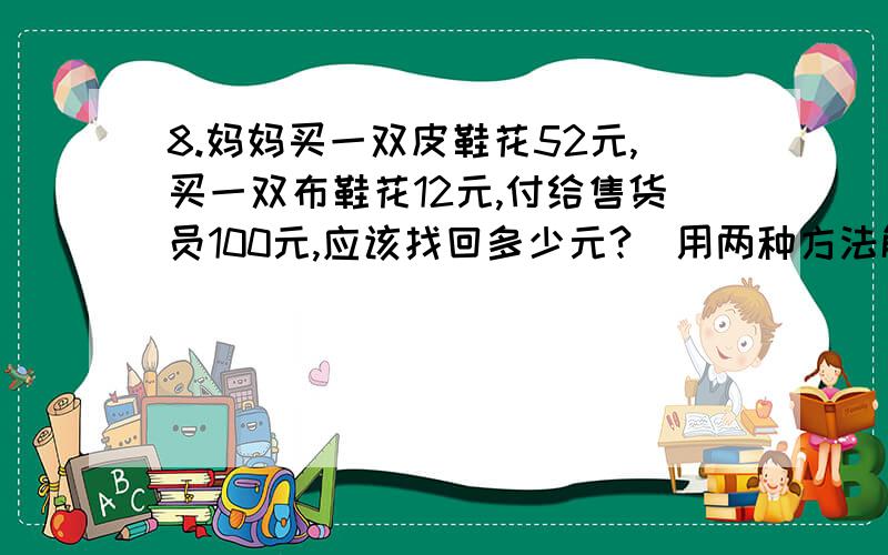 8.妈妈买一双皮鞋花52元,买一双布鞋花12元,付给售货员100元,应该找回多少元?(用两种方法解答)