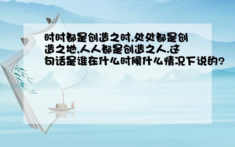 时时都是创造之时,处处都是创造之地,人人都是创造之人.这句话是谁在什么时候什么情况下说的?