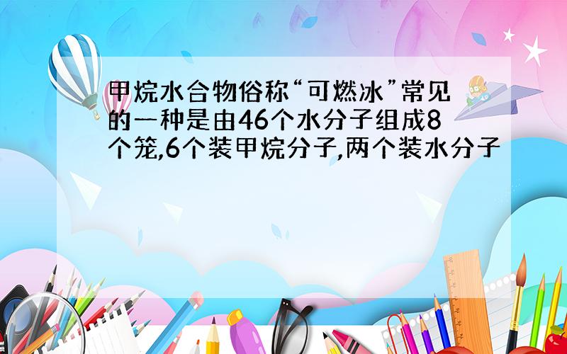 甲烷水合物俗称“可燃冰”常见的一种是由46个水分子组成8个笼,6个装甲烷分子,两个装水分子