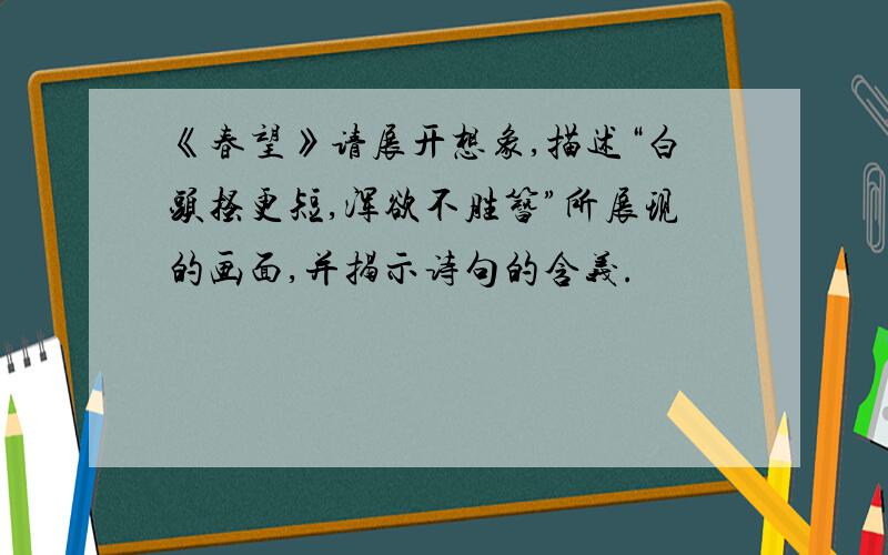 《春望》请展开想象,描述“白头搔更短,浑欲不胜簪”所展现的画面,并揭示诗句的含义.