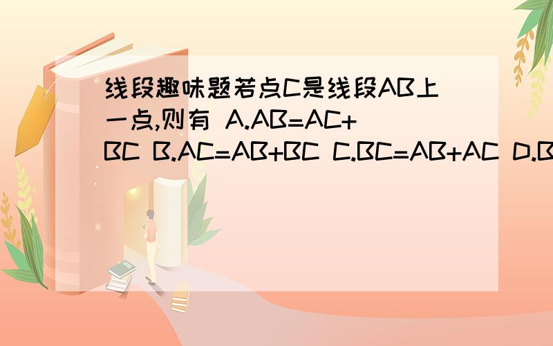 线段趣味题若点C是线段AB上一点,则有 A.AB=AC+BC B.AC=AB+BC C.BC=AB+AC D.BC=2A