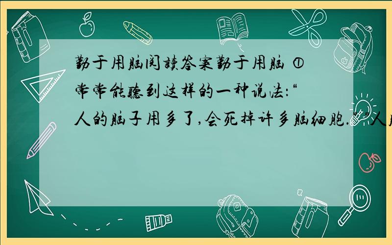 勤于用脑阅读答案勤于用脑 ①常常能听到这样的一种说法：“人的脑子用多了,会死掉许多脑细胞.”“人脑多用了会笨.”这种说法