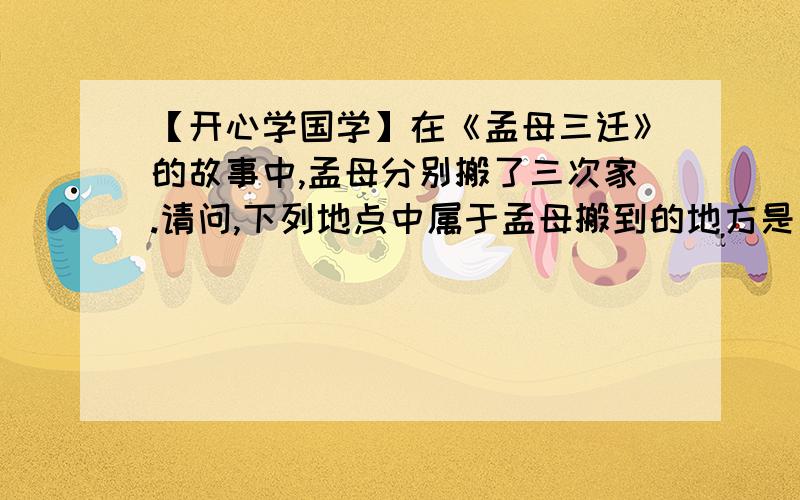 【开心学国学】在《孟母三迁》的故事中,孟母分别搬了三次家.请问,下列地点中属于孟母搬到的地方是：