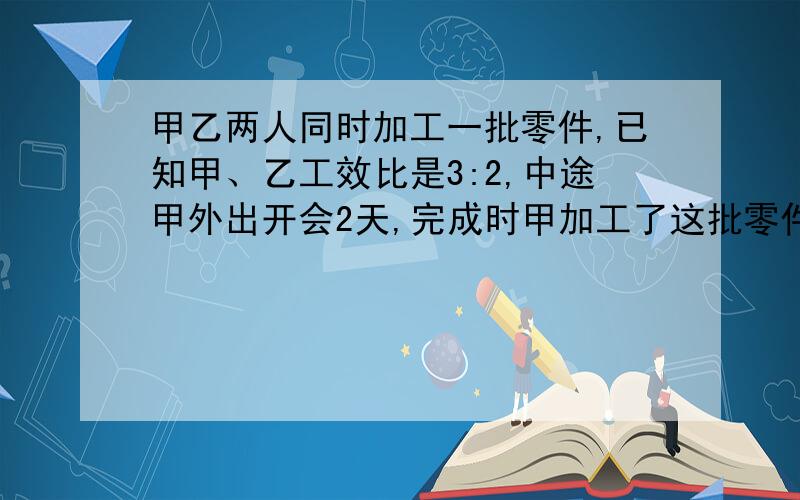 甲乙两人同时加工一批零件,已知甲、乙工效比是3:2,中途甲外出开会2天,完成时甲加工了这批零件的1/2.甲独