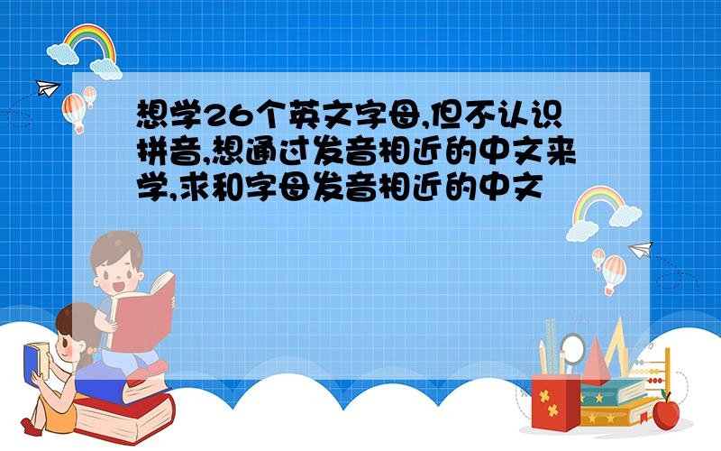 想学26个英文字母,但不认识拼音,想通过发音相近的中文来学,求和字母发音相近的中文