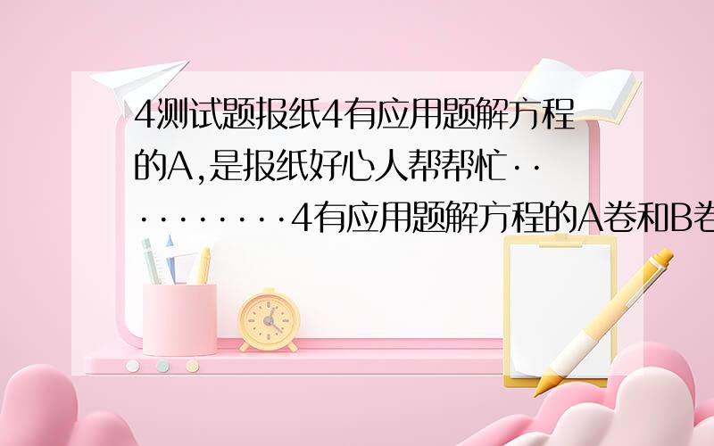 4测试题报纸4有应用题解方程的A,是报纸好心人帮帮忙··········4有应用题解方程的A卷和B卷的答案 是报纸 好心