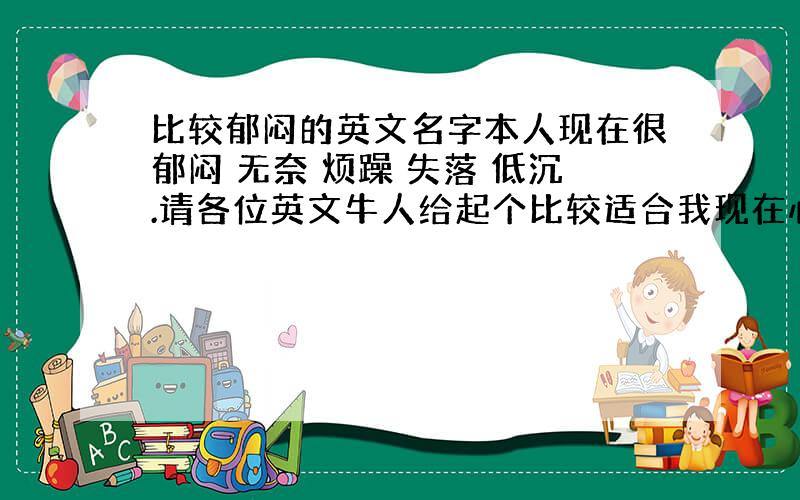 比较郁闷的英文名字本人现在很郁闷 无奈 烦躁 失落 低沉.请各位英文牛人给起个比较适合我现在心情的英文名字.本人拿出家底