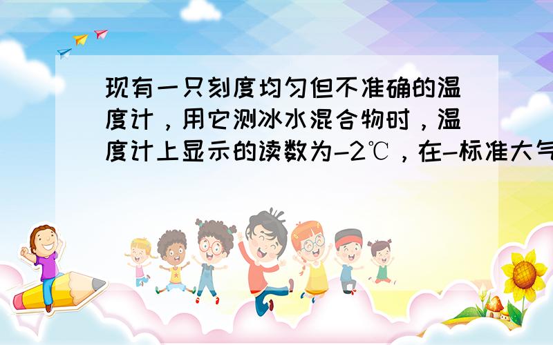 现有一只刻度均匀但不准确的温度计，用它测冰水混合物时，温度计上显示的读数为-2℃，在-标准大气压下测得沸水温度时，显示的