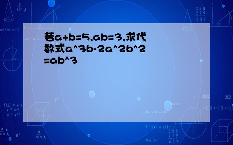 若a+b=5,ab=3,求代数式a^3b-2a^2b^2=ab^3