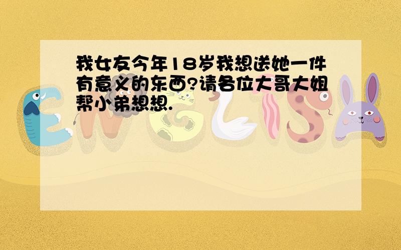 我女友今年18岁我想送她一件有意义的东西?请各位大哥大姐帮小弟想想.