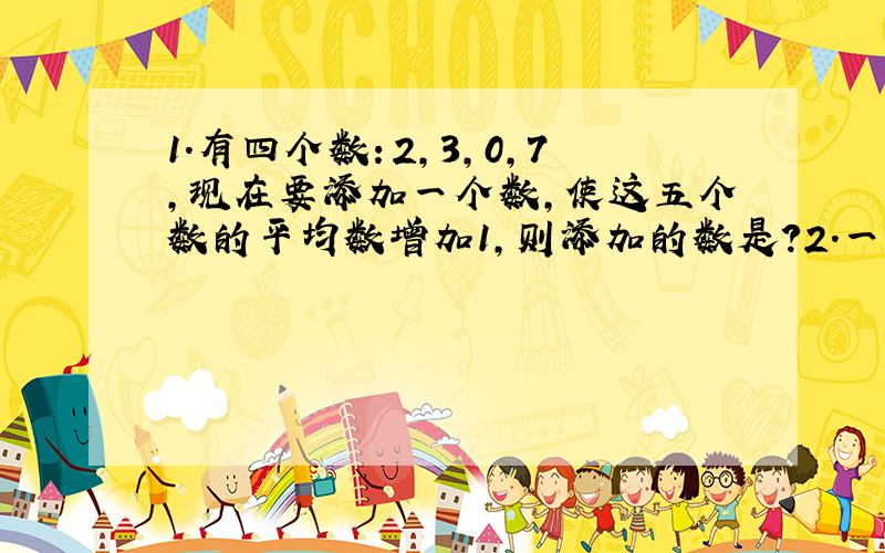 1.有四个数：2,3,0,7,现在要添加一个数,使这五个数的平均数增加1,则添加的数是?2.一张