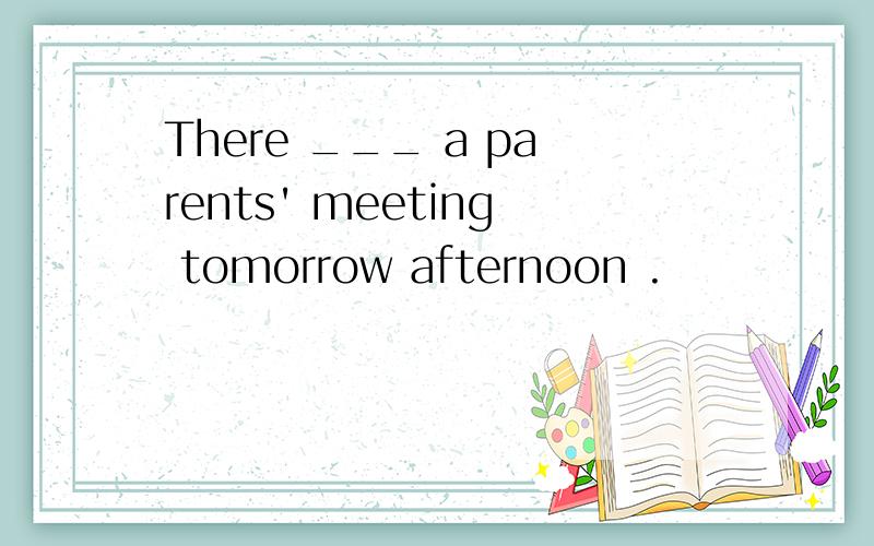 There ___ a parents' meeting tomorrow afternoon .