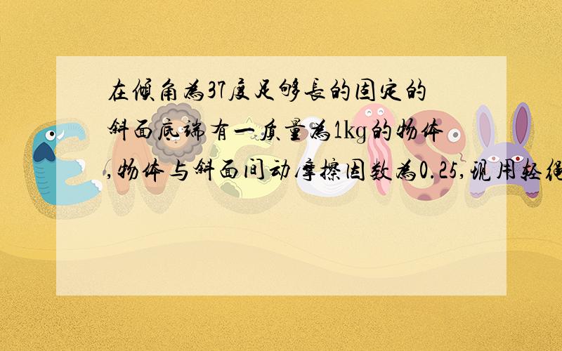 在倾角为37度足够长的固定的斜面底端有一质量为1㎏的物体,物体与斜面间动摩擦因数为0.25,现用轻绳将物体有静止沿斜面向