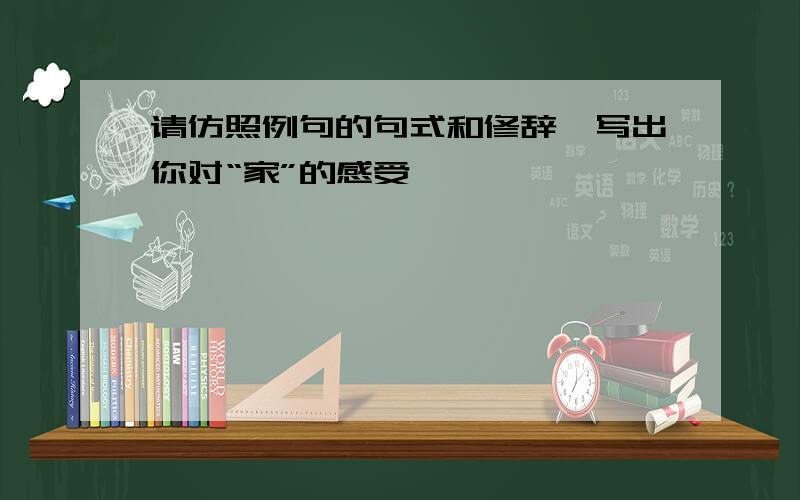 请仿照例句的句式和修辞,写出你对“家”的感受