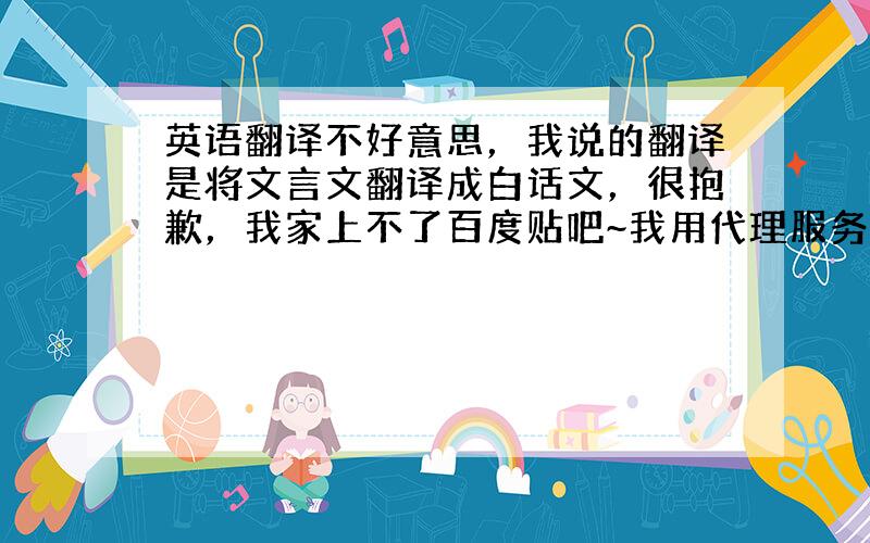 英语翻译不好意思，我说的翻译是将文言文翻译成白话文，很抱歉，我家上不了百度贴吧~我用代理服务器上的贴吧，