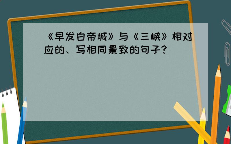 《早发白帝城》与《三峡》相对应的、写相同景致的句子?