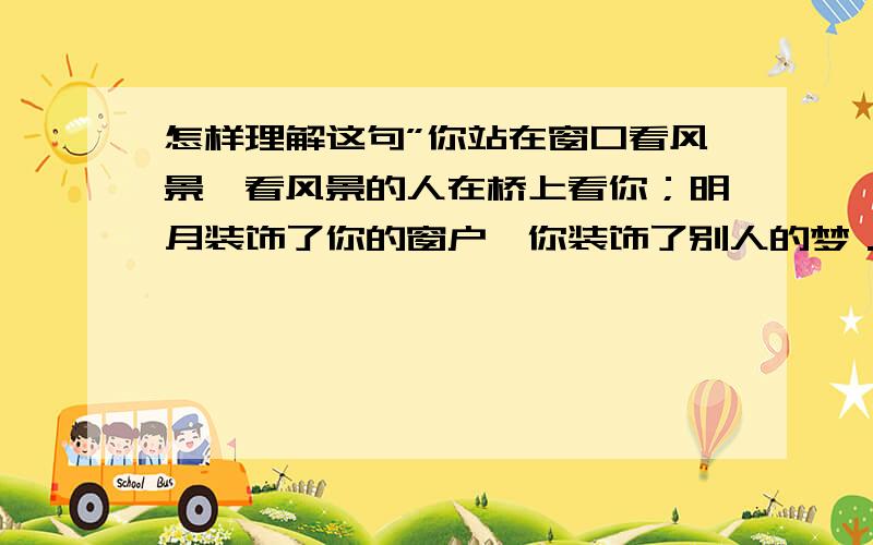 怎样理解这句”你站在窗口看风景,看风景的人在桥上看你；明月装饰了你的窗户,你装饰了别人的梦．”?