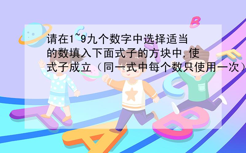 请在1~9九个数字中选择适当的数填入下面式子的方块中,使式子成立（同一式中每个数只使用一次）