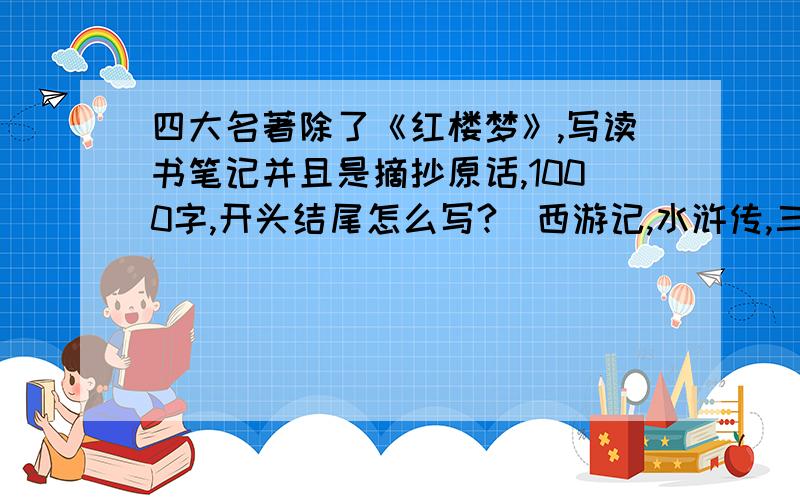 四大名著除了《红楼梦》,写读书笔记并且是摘抄原话,1000字,开头结尾怎么写?（西游记,水浒传,三国演