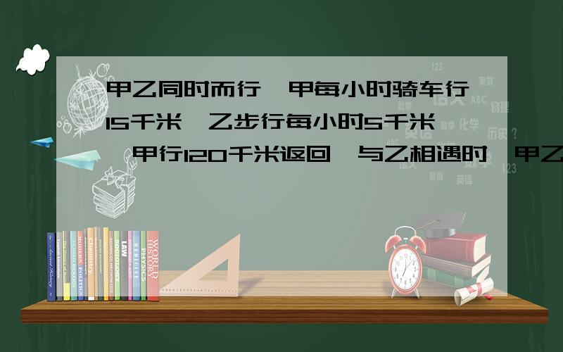 甲乙同时而行,甲每小时骑车行15千米,乙步行每小时5千米,甲行120千米返回,与乙相遇时,甲乙行多少千米