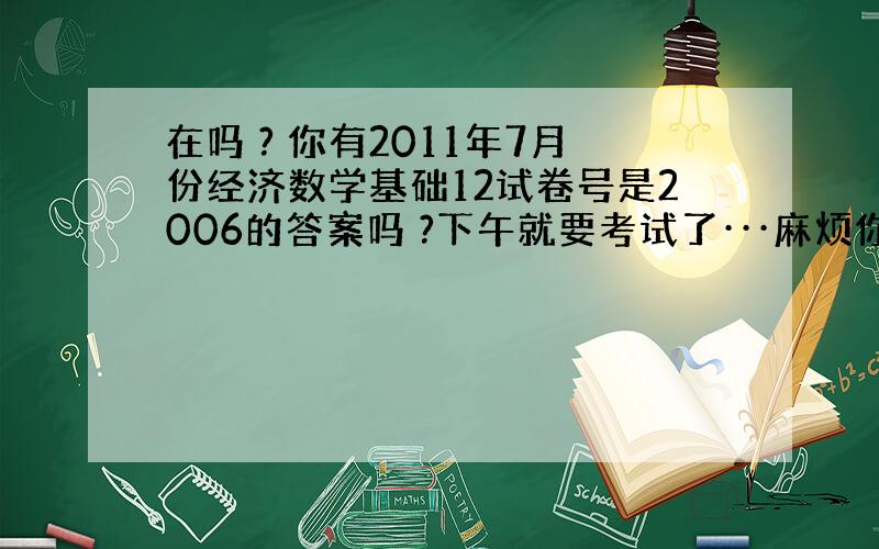 在吗 ? 你有2011年7月份经济数学基础12试卷号是2006的答案吗 ?下午就要考试了···麻烦你一下尽快回复好吗