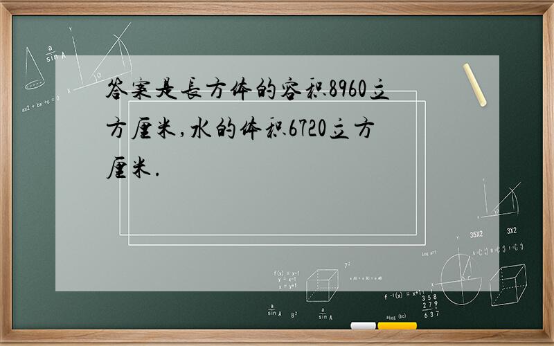 答案是长方体的容积8960立方厘米,水的体积6720立方厘米.