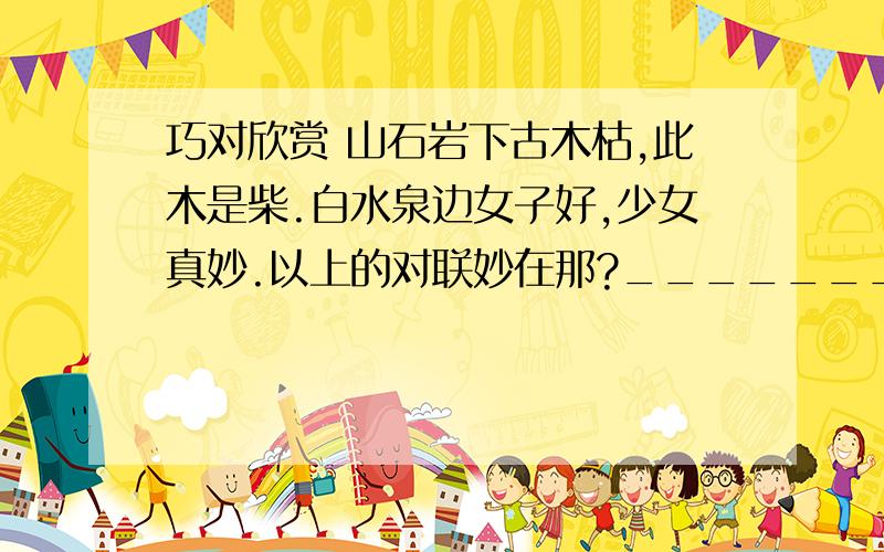 巧对欣赏 山石岩下古木枯,此木是柴.白水泉边女子好,少女真妙.以上的对联妙在那?____________________