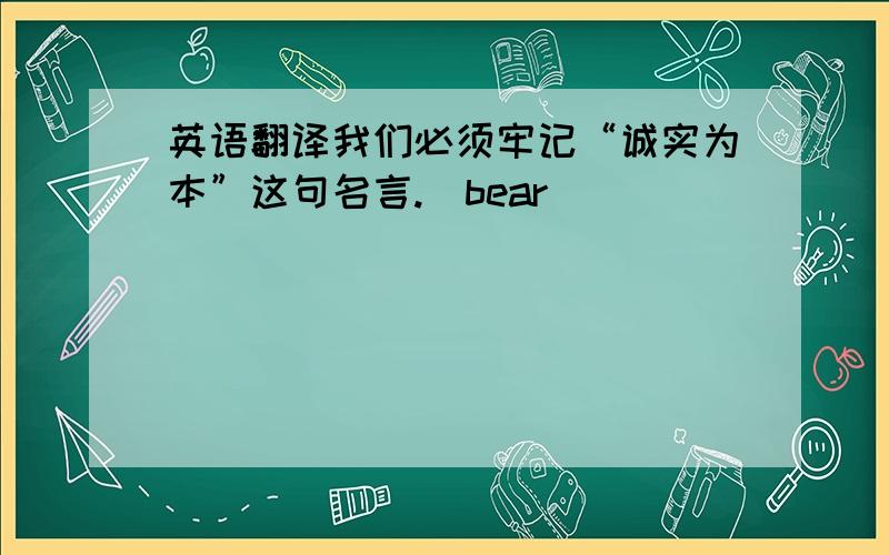 英语翻译我们必须牢记“诚实为本”这句名言.（bear)