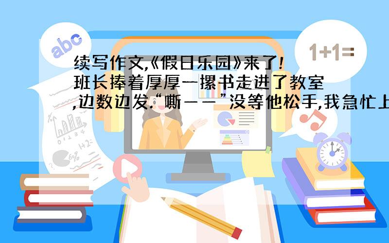 续写作文,《假日乐园》来了!班长捧着厚厚一摞书走进了教室,边数边发.“嘶——”没等他松手,我急忙上前,猛地一抽,一本《假