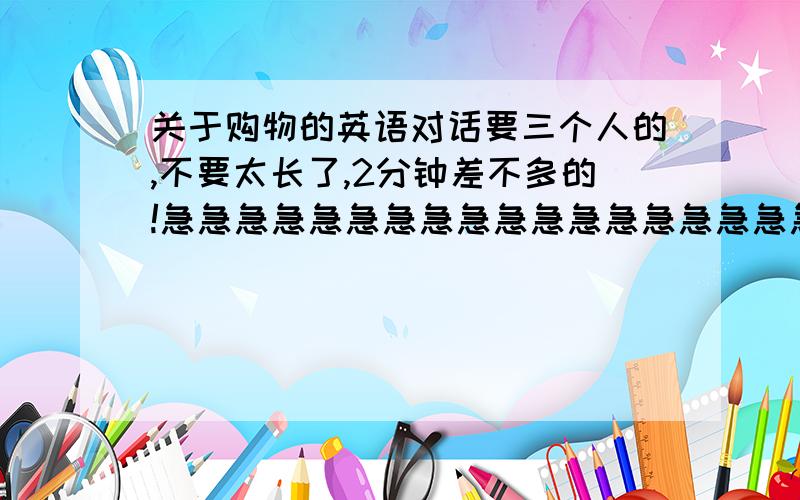 关于购物的英语对话要三个人的,不要太长了,2分钟差不多的!急急急急急急急急急急急急急急急急急急!是对的再加分啊!