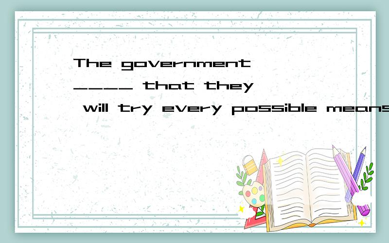 The government____ that they will try every possible means t