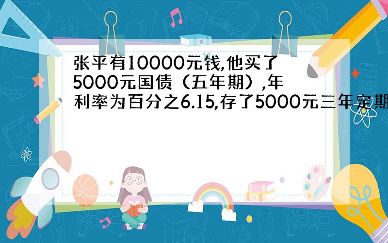 张平有10000元钱,他买了5000元国债（五年期）,年利率为百分之6.15,存了5000元三年定期,年利率5.22%.