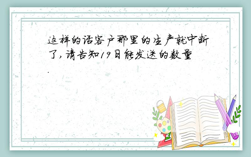 这样的话客户那里的生产就中断了,请告知19日能发送的数量.