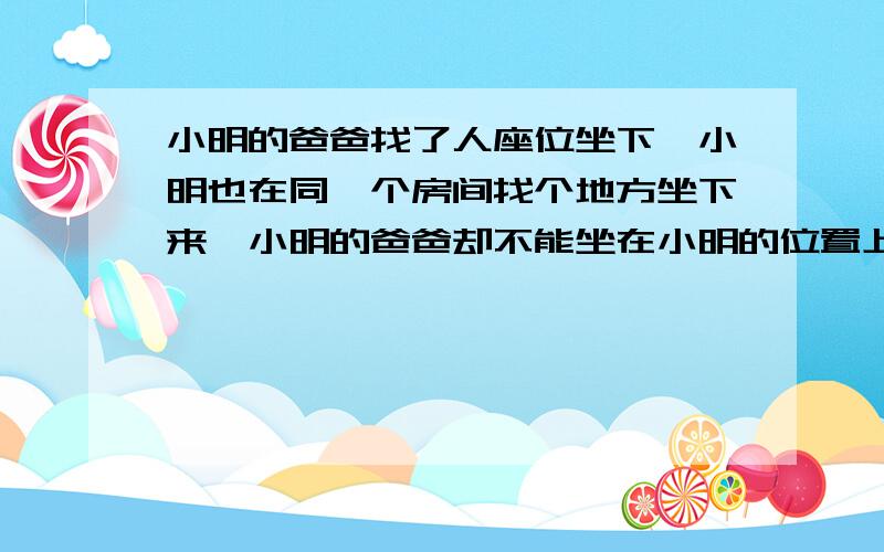 小明的爸爸找了人座位坐下,小明也在同一个房间找个地方坐下来,小明的爸爸却不能坐在小明的位置上,小明坐在哪儿,为什么?