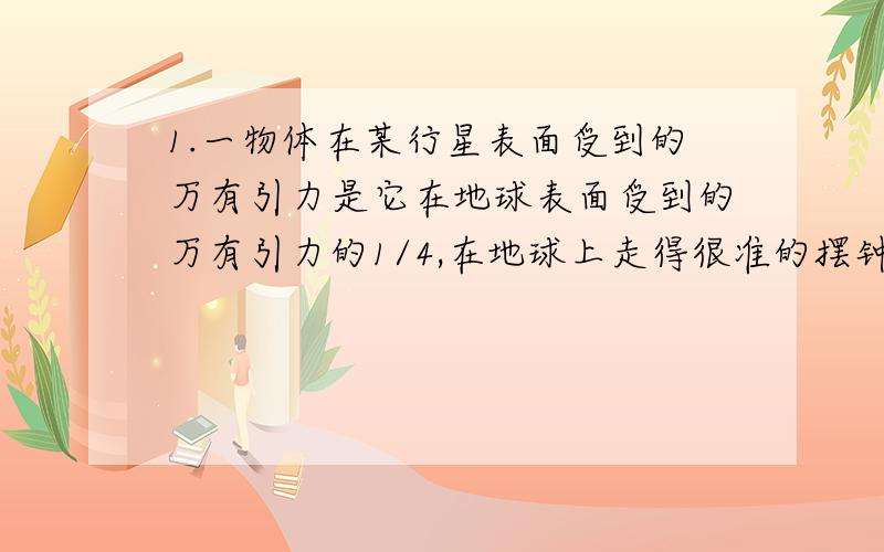 1.一物体在某行星表面受到的万有引力是它在地球表面受到的万有引力的1/4,在地球上走得很准的摆钟搬到此行星后,此钟的分针