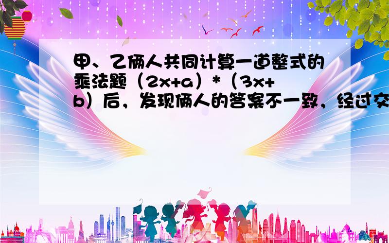 甲、乙俩人共同计算一道整式的乘法题（2x+a）*（3x+b）后，发现俩人的答案不一致，经过交流，乙发现甲由于抄错了第一个