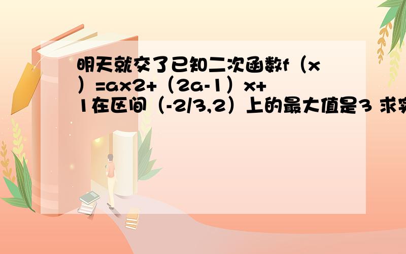 明天就交了已知二次函数f（x）=ax2+（2a-1）x+1在区间（-2/3,2）上的最大值是3 求实数a