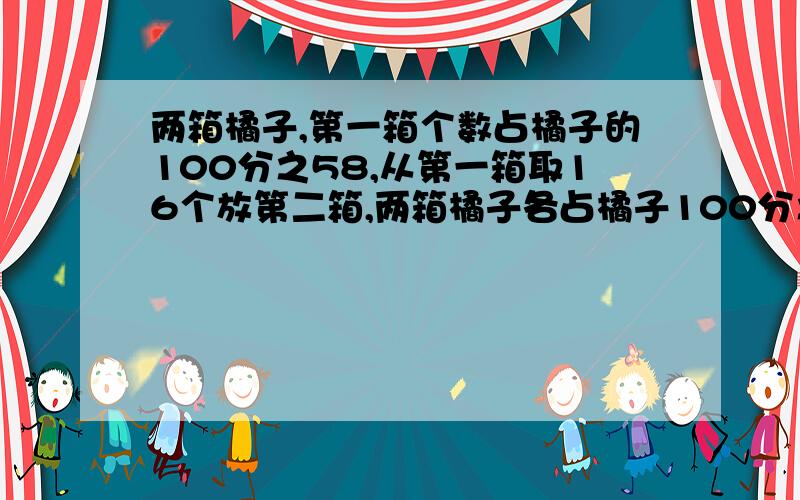 两箱橘子,第一箱个数占橘子的100分之58,从第一箱取16个放第二箱,两箱橘子各占橘子100分之50,橘子共几