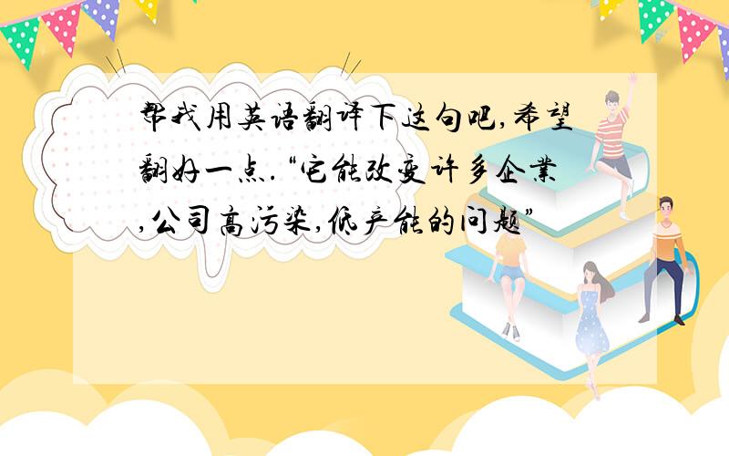 帮我用英语翻译下这句吧,希望翻好一点.“它能改变许多企业,公司高污染,低产能的问题”