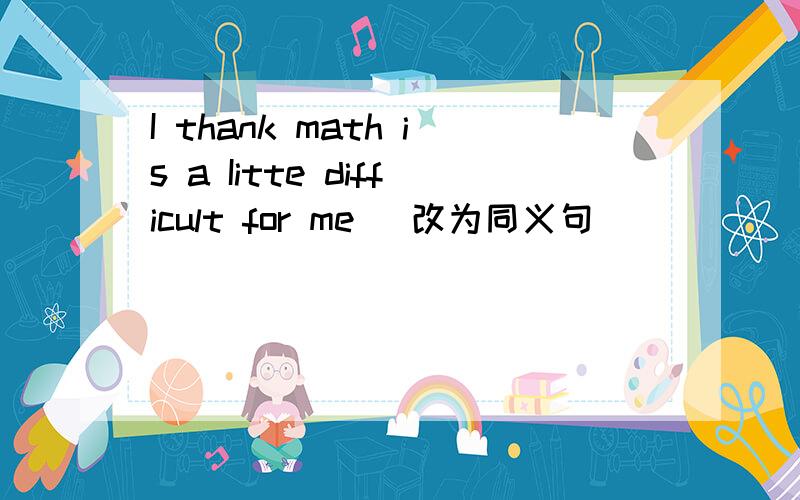 I thank math is a Iitte difficult for me （改为同义句）