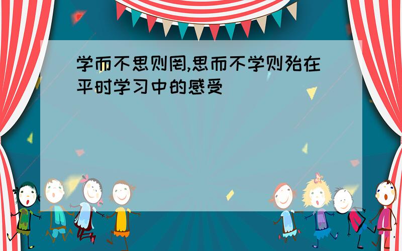 学而不思则罔,思而不学则殆在平时学习中的感受