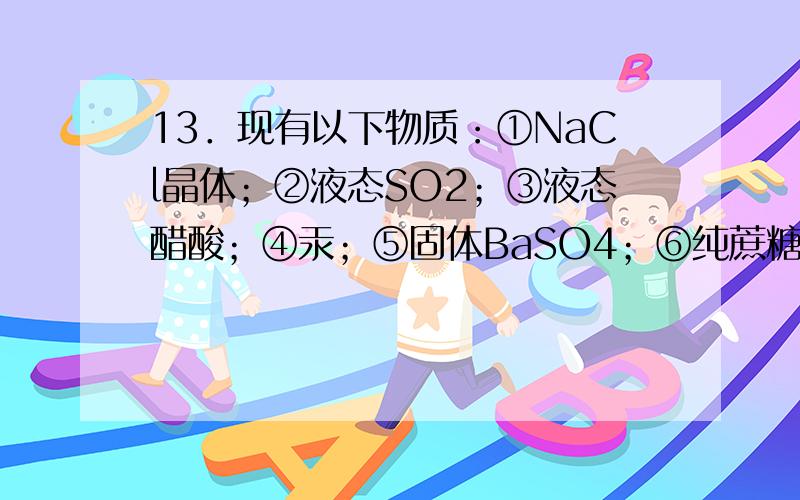 13．现有以下物质：①NaCl晶体；②液态SO2；③液态醋酸；④汞；⑤固体BaSO4；⑥纯蔗糖(C12H22O11)；⑦