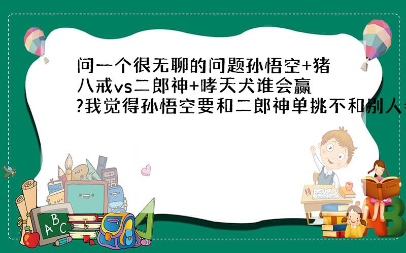 问一个很无聊的问题孙悟空+猪八戒vs二郎神+哮天犬谁会赢?我觉得孙悟空要和二郎神单挑不和别人参与,我觉得他俩都差不多,打