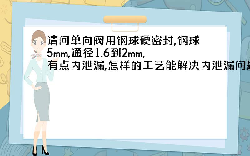 请问单向阀用钢球硬密封,钢球5mm,通径1.6到2mm,有点内泄漏,怎样的工艺能解决内泄漏问题?压力2MPa.谢